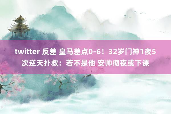twitter 反差 皇马差点0-6！32岁门神1夜5次逆天扑救：若不是他 安帅彻夜或下课