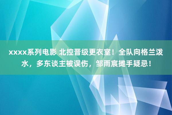 xxxx系列电影 北控晋级更衣室！全队向格兰泼水，多东谈主被误伤，邹雨宸摊手疑忌！