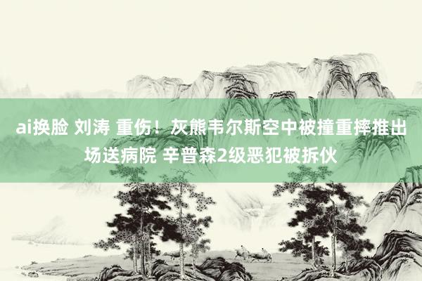 ai换脸 刘涛 重伤！灰熊韦尔斯空中被撞重摔推出场送病院 辛普森2级恶犯被拆伙
