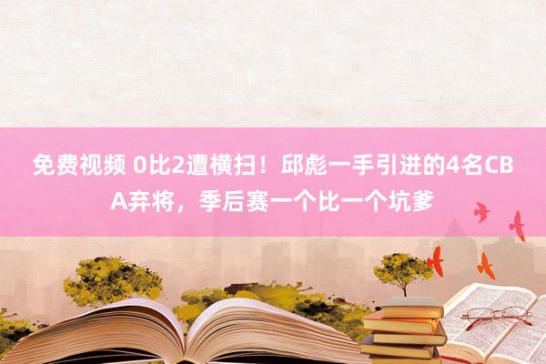 免费视频 0比2遭横扫！邱彪一手引进的4名CBA弃将，季后赛一个比一个坑爹
