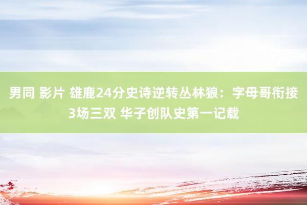 男同 影片 雄鹿24分史诗逆转丛林狼：字母哥衔接3场三双 华子创队史第一记载