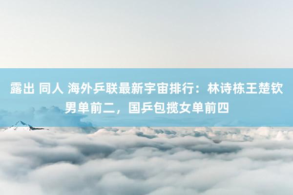露出 同人 海外乒联最新宇宙排行：林诗栋王楚钦男单前二，国乒包揽女单前四