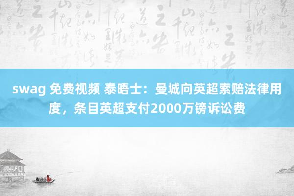 swag 免费视频 泰晤士：曼城向英超索赔法律用度，条目英超支付2000万镑诉讼费