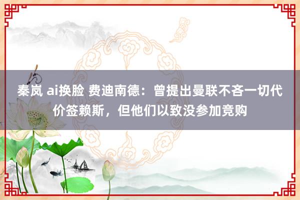 秦岚 ai换脸 费迪南德：曾提出曼联不吝一切代价签赖斯，但他们以致没参加竞购
