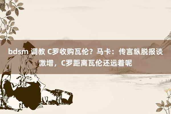 bdsm 调教 C罗收购瓦伦？马卡：传言纵脱报谈激增，C罗距离瓦伦还远着呢