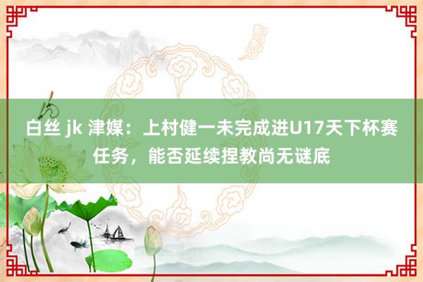 白丝 jk 津媒：上村健一未完成进U17天下杯赛任务，能否延续捏教尚无谜底